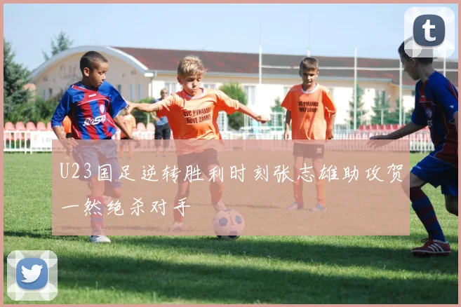 U23国足逆转胜利时刻张志雄助攻贺一然绝杀对手