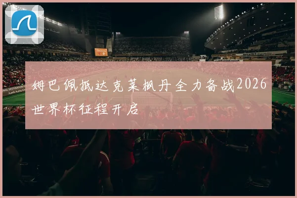姆巴佩抵达克莱枫丹全力备战2026世界杯征程开启
