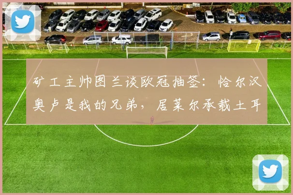 矿工主帅图兰谈欧冠抽签：恰尔汉奥卢是我的兄弟，居莱尔承载土耳其的希望