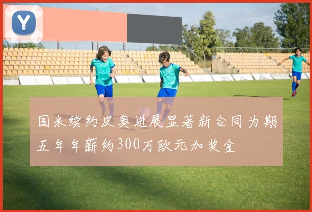 国米续约皮奥进展显著新合同为期五年年薪约300万欧元加奖金