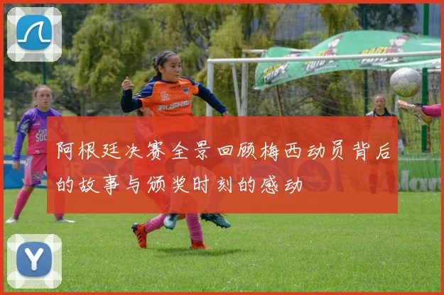 阿根廷决赛全景回顾梅西动员背后的故事与颁奖时刻的感动
