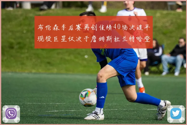 布伦森季后赛再创佳绩40场次追平现役巨星仅次于詹姆斯杜兰特哈登