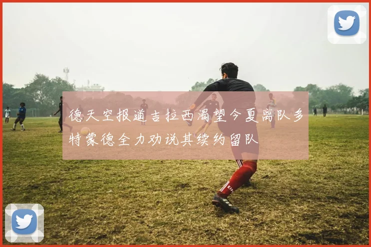 德天空报道吉拉西渴望今夏离队多特蒙德全力劝说其续约留队