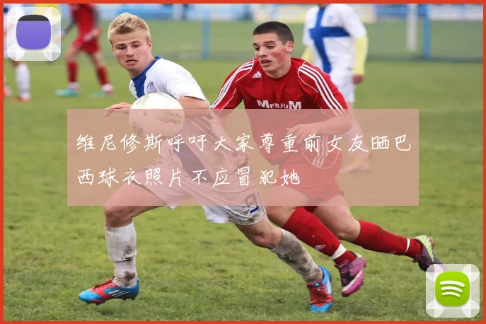 维尼修斯呼吁大家尊重前女友晒巴西球衣照片不应冒犯她