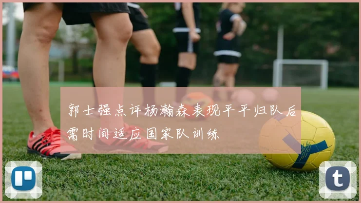 郭士强点评杨瀚森表现平平归队后需时间适应国家队训练
