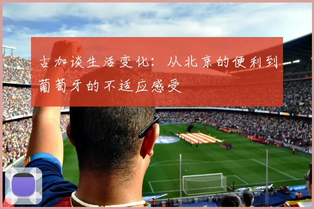 古加谈生活变化：从北京的便利到葡萄牙的不适应感受