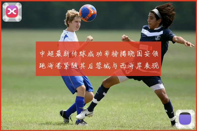 中超最新传球成功率榜揭晓国安领跑海港紧随其后蓉城与西海岸表现不俗