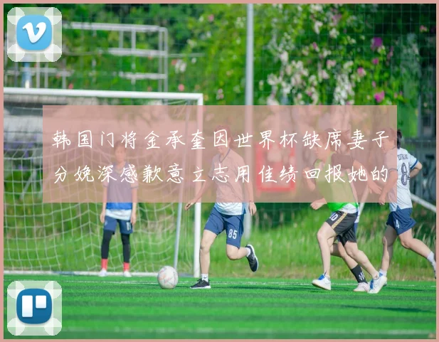 韩国门将金承奎因世界杯缺席妻子分娩深感歉意立志用佳绩回报她的支持
