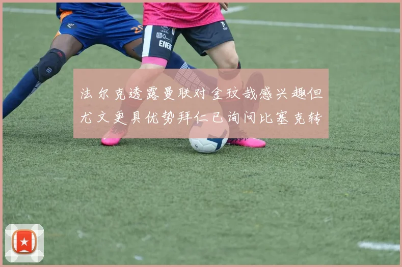 法尔克透露曼联对金玟哉感兴趣但尤文更具优势拜仁已询问比塞克转会情况
