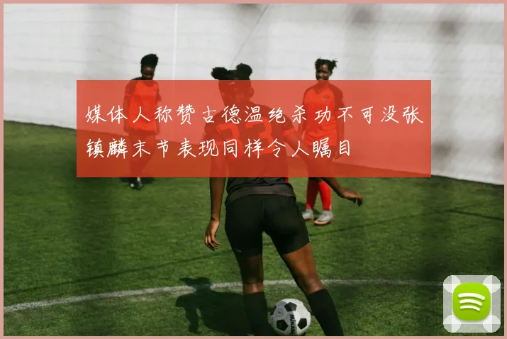 媒体人称赞古德温绝杀功不可没张镇麟末节表现同样令人瞩目
