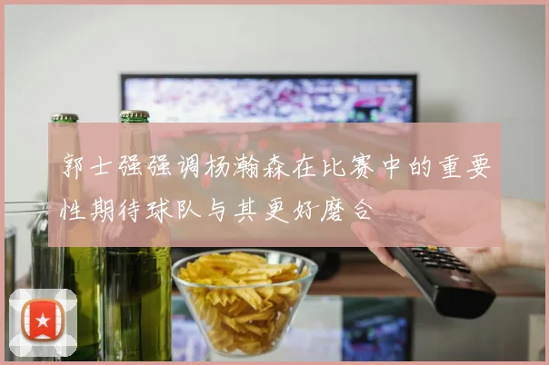 郭士强强调杨瀚森在比赛中的重要性期待球队与其更好磨合