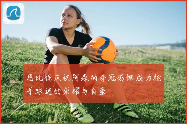 恩比德庆祝阿森纳夺冠感慨成为枪手球迷的荣耀与自豪