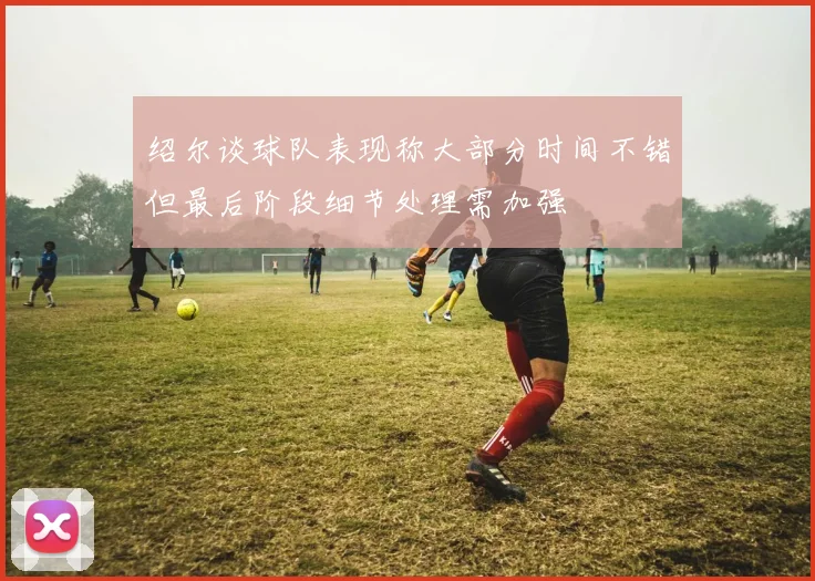 绍尔谈球队表现称大部分时间不错但最后阶段细节处理需加强