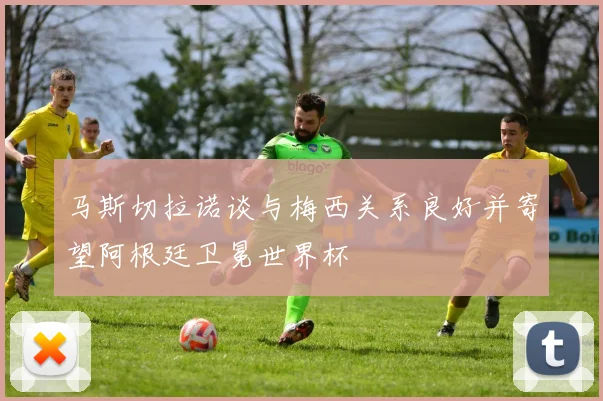马斯切拉诺谈与梅西关系良好并寄望阿根廷卫冕世界杯