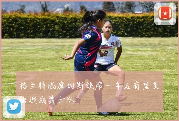 格兰特威廉姆斯缺席一年后有望复出迎战爵士队