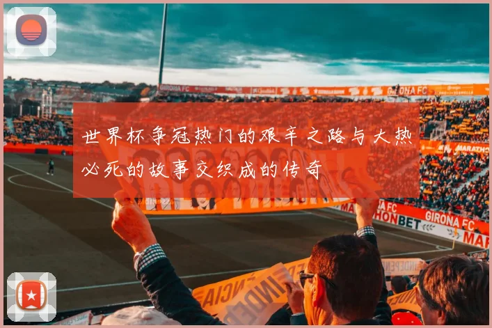 世界杯争冠热门的艰辛之路与大热必死的故事交织成的传奇