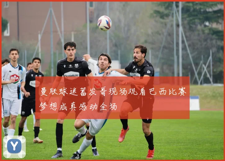 曼联球迷蓄发哥现场观看巴西比赛梦想成真感动全场